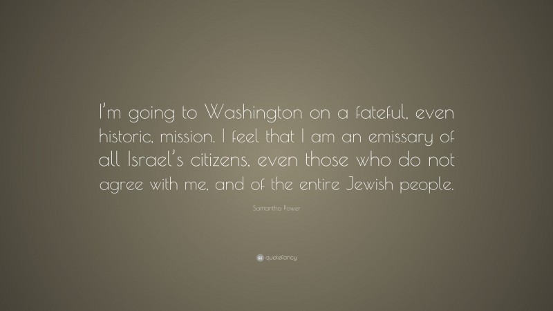 Samantha Power Quote: “I’m going to Washington on a fateful, even historic, mission. I feel that I am an emissary of all Israel’s citizens, even those who do not agree with me, and of the entire Jewish people.”
