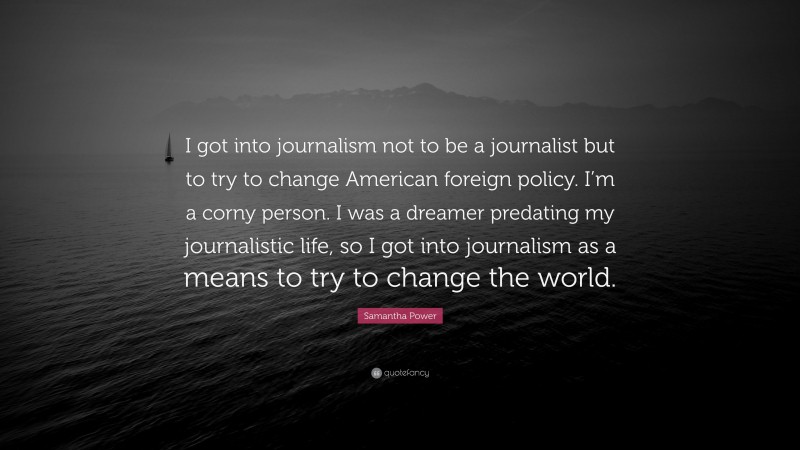 Samantha Power Quote: “I got into journalism not to be a journalist but to try to change American foreign policy. I’m a corny person. I was a dreamer predating my journalistic life, so I got into journalism as a means to try to change the world.”