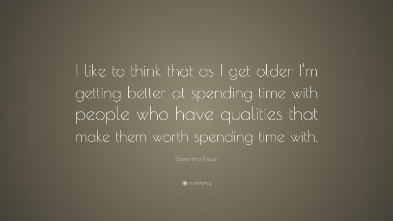Samantha Power Quote: “I like to think that as I get older I’m getting better at spending time with people who have qualities that make them worth spending time with.”