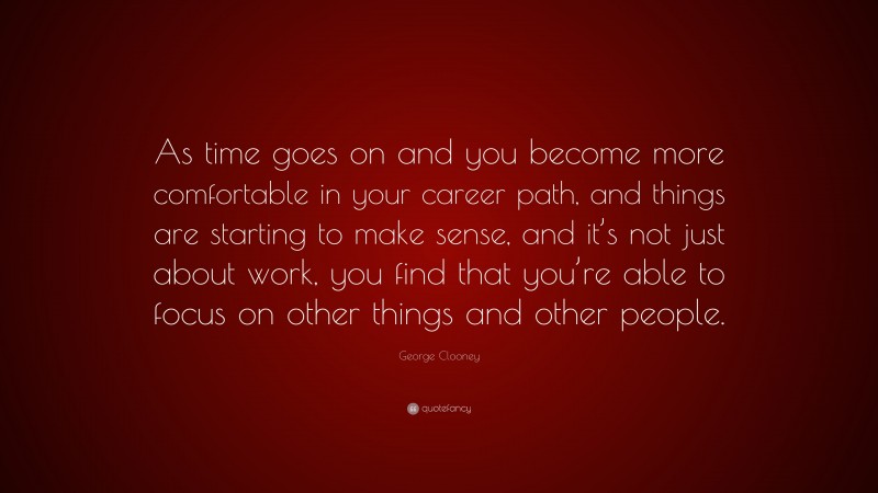 George Clooney Quote: “As time goes on and you become more comfortable in your career path, and things are starting to make sense, and it’s not just about work, you find that you’re able to focus on other things and other people.”