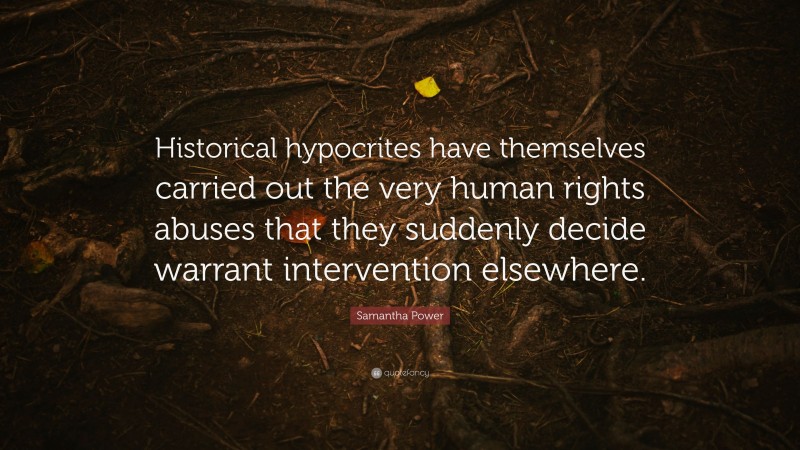 Samantha Power Quote: “Historical hypocrites have themselves carried out the very human rights abuses that they suddenly decide warrant intervention elsewhere.”