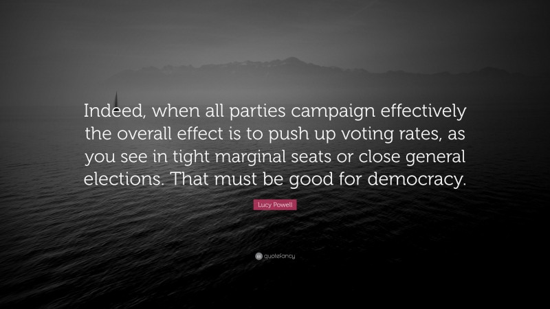 Lucy Powell Quote: “Indeed, when all parties campaign effectively the overall effect is to push up voting rates, as you see in tight marginal seats or close general elections. That must be good for democracy.”