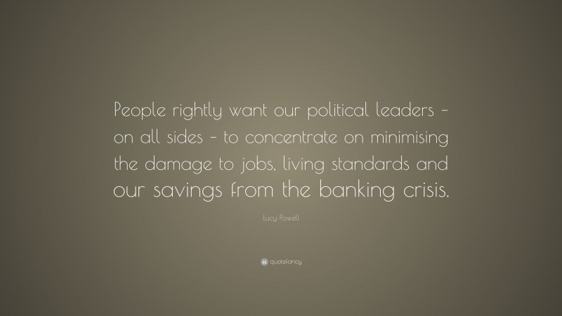 Lucy Powell Quote: “People rightly want our political leaders – on all sides – to concentrate on minimising the damage to jobs, living standards and our savings from the banking crisis.”