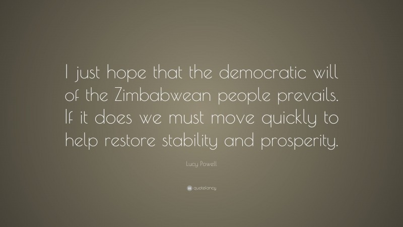 Lucy Powell Quote: “I just hope that the democratic will of the Zimbabwean people prevails. If it does we must move quickly to help restore stability and prosperity.”