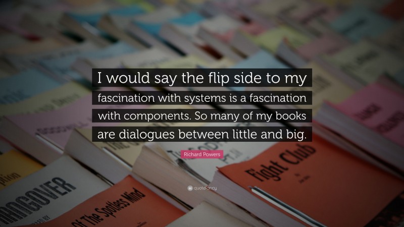 Richard Powers Quote: “I would say the flip side to my fascination with systems is a fascination with components. So many of my books are dialogues between little and big.”