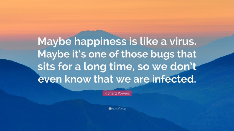Richard Powers Quote: “Maybe happiness is like a virus. Maybe it’s one of those bugs that sits for a long time, so we don’t even know that we are infected.”