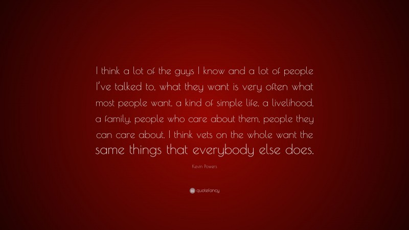 Kevin Powers Quote: “I think a lot of the guys I know and a lot of people I’ve talked to, what they want is very often what most people want, a kind of simple life, a livelihood, a family, people who care about them, people they can care about. I think vets on the whole want the same things that everybody else does.”
