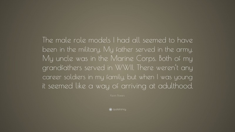 Kevin Powers Quote: “The male role models I had all seemed to have been in the military. My father served in the army. My uncle was in the Marine Corps. Both of my grandfathers served in WWII. There weren’t any career soldiers in my family, but when I was young it seemed like a way of arriving at adulthood.”