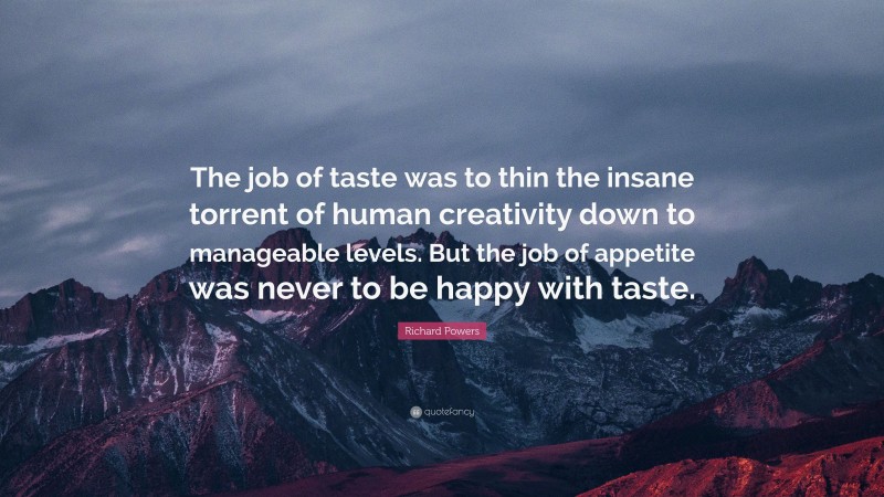 Richard Powers Quote: “The job of taste was to thin the insane torrent of human creativity down to manageable levels. But the job of appetite was never to be happy with taste.”