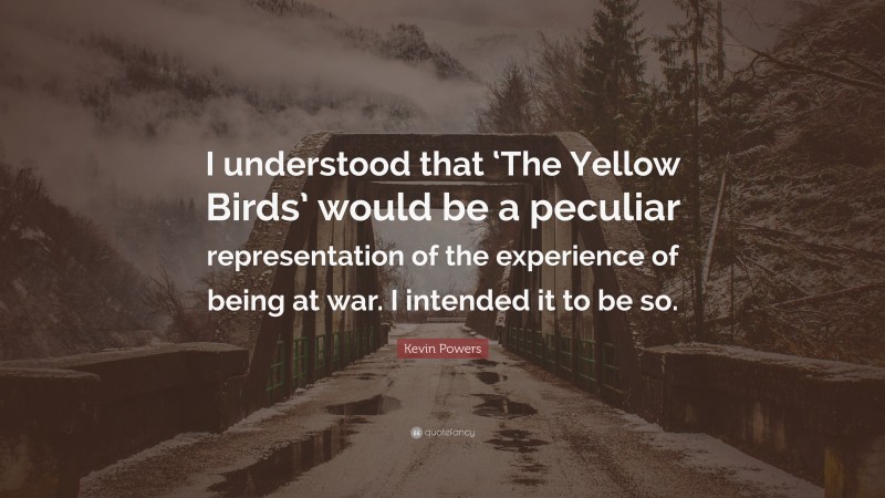 Kevin Powers Quote: “I understood that ‘The Yellow Birds’ would be a peculiar representation of the experience of being at war. I intended it to be so.”
