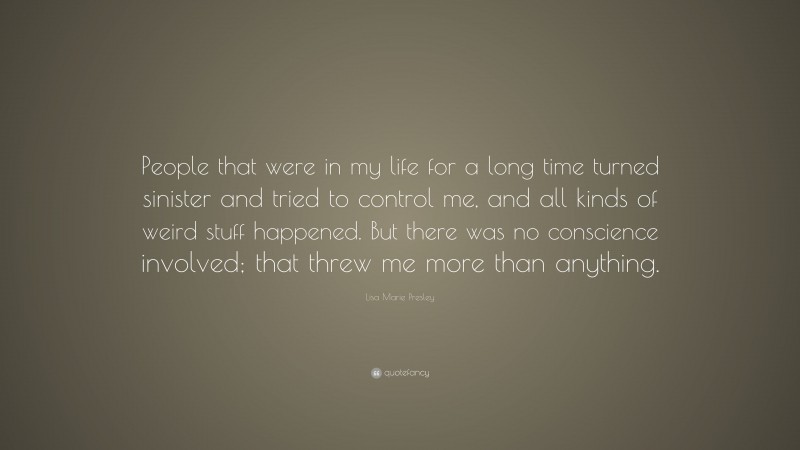 Lisa Marie Presley Quote: “People that were in my life for a long time turned sinister and tried to control me, and all kinds of weird stuff happened. But there was no conscience involved; that threw me more than anything.”