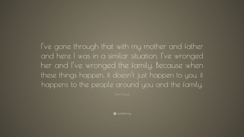 John Prescott Quote: “I’ve gone through that with my mother and father and here I was in a similar situation. I’ve wronged her and I’ve wronged the family. Because when these things happen, it doesn’t just happen to you, it happens to the people around you and the family.”