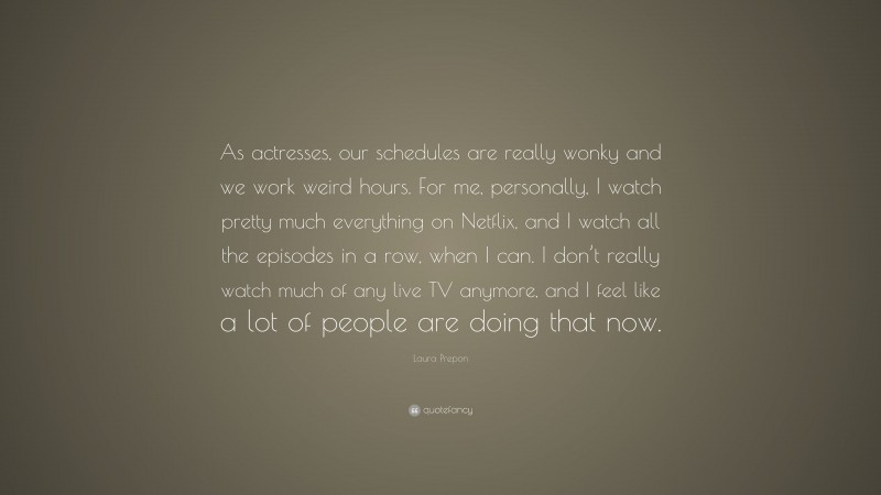 Laura Prepon Quote: “As actresses, our schedules are really wonky and we work weird hours. For me, personally, I watch pretty much everything on Netflix, and I watch all the episodes in a row, when I can. I don’t really watch much of any live TV anymore, and I feel like a lot of people are doing that now.”