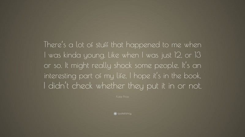 Katie Price Quote: “There’s a lot of stuff that happened to me when I was kinda young. Like when I was just 12, or 13 or so. It might really shock some people. It’s an interesting part of my life, I hope it’s in the book, I didn’t check whether they put it in or not.”