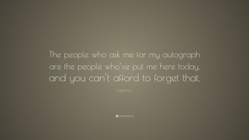 Katie Price Quote: “The people who ask me for my autograph are the people who’ve put me here today, and you can’t afford to forget that.”