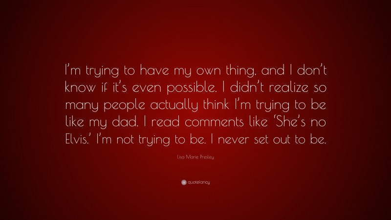 Lisa Marie Presley Quote: “I’m trying to have my own thing, and I don’t know if it’s even possible. I didn’t realize so many people actually think I’m trying to be like my dad. I read comments like ‘She’s no Elvis.’ I’m not trying to be. I never set out to be.”