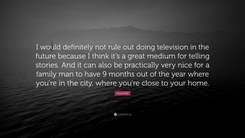 Chris Pratt Quote: “I would definitely not rule out doing television in the future because I think it’s a great medium for telling stories. And it can also be practically very nice for a family man to have 9 months out of the year where you’re in the city, where you’re close to your home.”