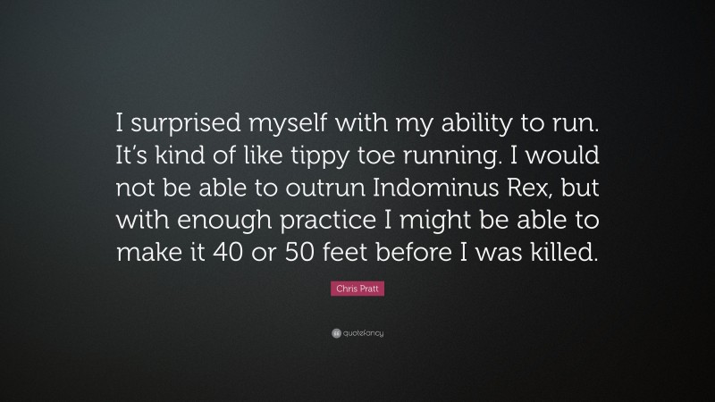 Chris Pratt Quote: “I surprised myself with my ability to run. It’s kind of like tippy toe running. I would not be able to outrun Indominus Rex, but with enough practice I might be able to make it 40 or 50 feet before I was killed.”