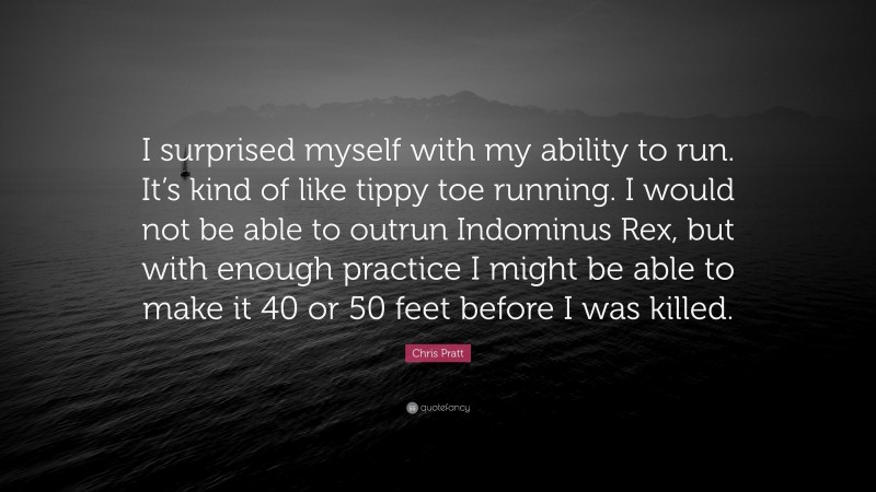 Chris Pratt Quote: “I surprised myself with my ability to run. It’s kind of like tippy toe running. I would not be able to outrun Indominus Rex, but with enough practice I might be able to make it 40 or 50 feet before I was killed.”