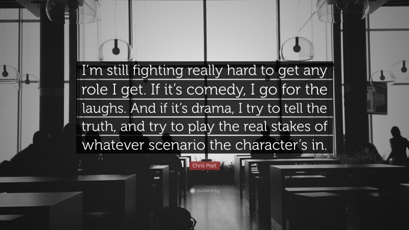 Chris Pratt Quote: “I’m still fighting really hard to get any role I get. If it’s comedy, I go for the laughs. And if it’s drama, I try to tell the truth, and try to play the real stakes of whatever scenario the character’s in.”