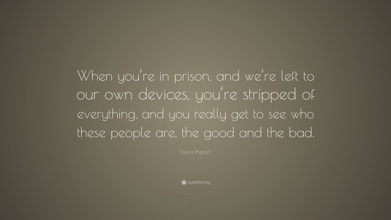 Laura Prepon Quote: “When you’re in prison, and we’re left to our own devices, you’re stripped of everything, and you really get to see who these people are, the good and the bad.”