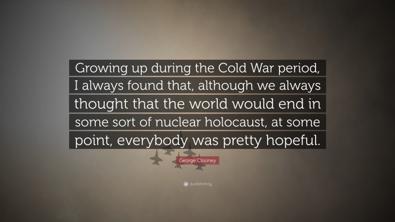 George Clooney Quote: “Growing up during the Cold War period, I always found that, although we always thought that the world would end in some sort of nuclear holocaust, at some point, everybody was pretty hopeful.”