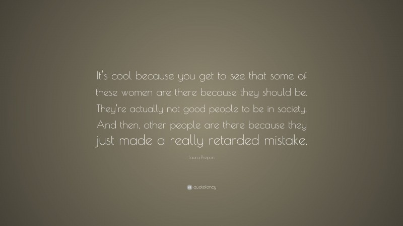 Laura Prepon Quote: “It’s cool because you get to see that some of these women are there because they should be. They’re actually not good people to be in society. And then, other people are there because they just made a really retarded mistake.”