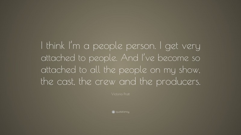 Victoria Pratt Quote: “I think I’m a people person. I get very attached to people. And I’ve become so attached to all the people on my show, the cast, the crew and the producers.”
