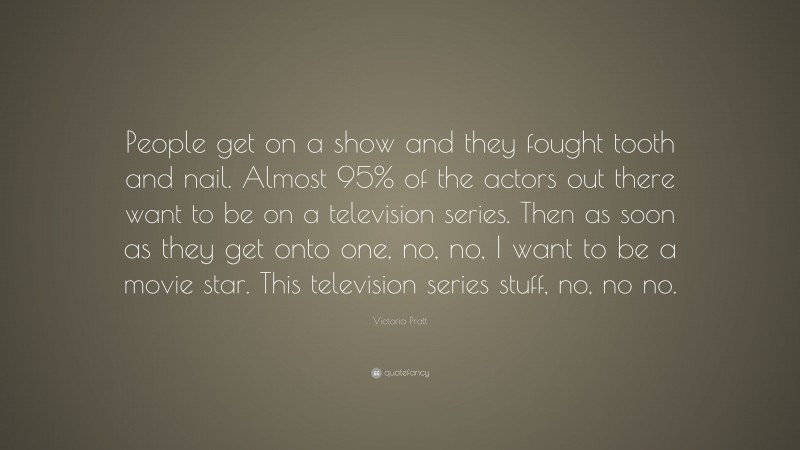 Victoria Pratt Quote: “People get on a show and they fought tooth and nail. Almost 95% of the actors out there want to be on a television series. Then as soon as they get onto one, no, no, I want to be a movie star. This television series stuff, no, no no.”