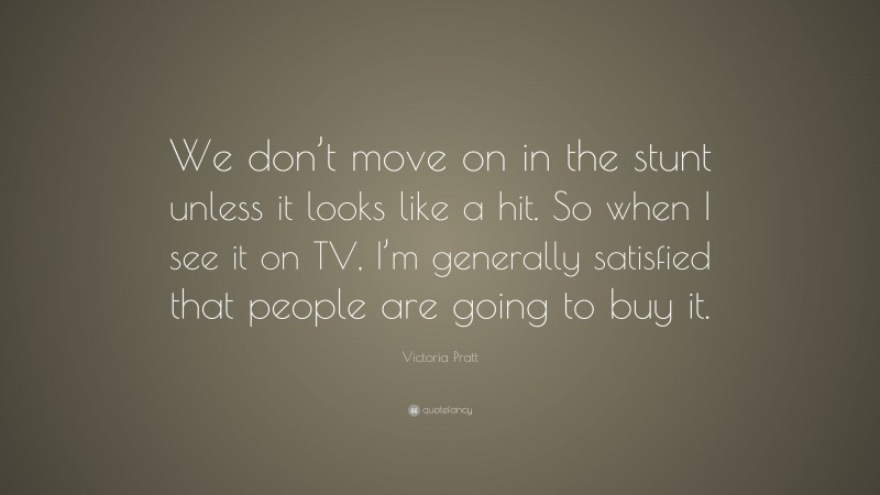 Victoria Pratt Quote: “We don’t move on in the stunt unless it looks like a hit. So when I see it on TV, I’m generally satisfied that people are going to buy it.”