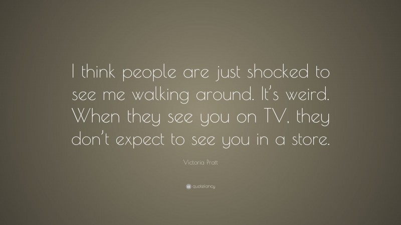 Victoria Pratt Quote: “I think people are just shocked to see me walking around. It’s weird. When they see you on TV, they don’t expect to see you in a store.”