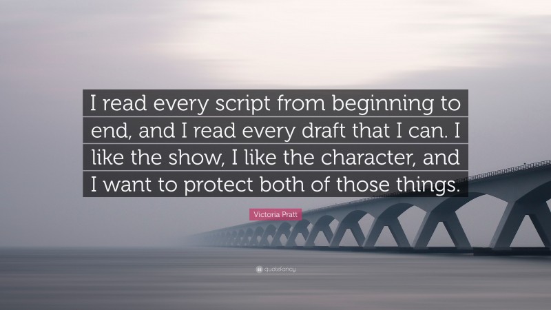 Victoria Pratt Quote: “I read every script from beginning to end, and I read every draft that I can. I like the show, I like the character, and I want to protect both of those things.”
