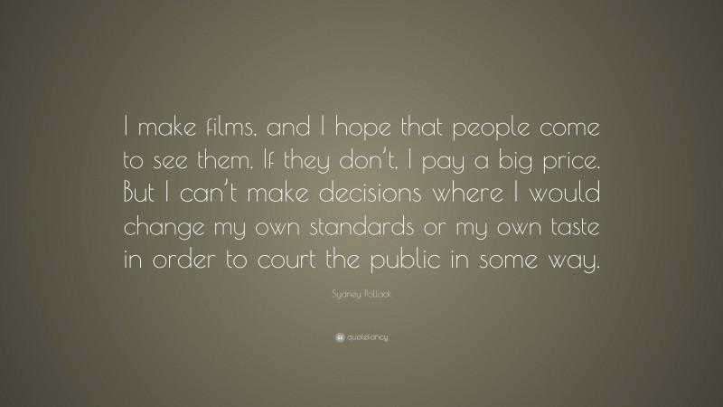 Sydney Pollack Quote: “I make films, and I hope that people come to see them. If they don’t, I pay a big price. But I can’t make decisions where I would change my own standards or my own taste in order to court the public in some way.”
