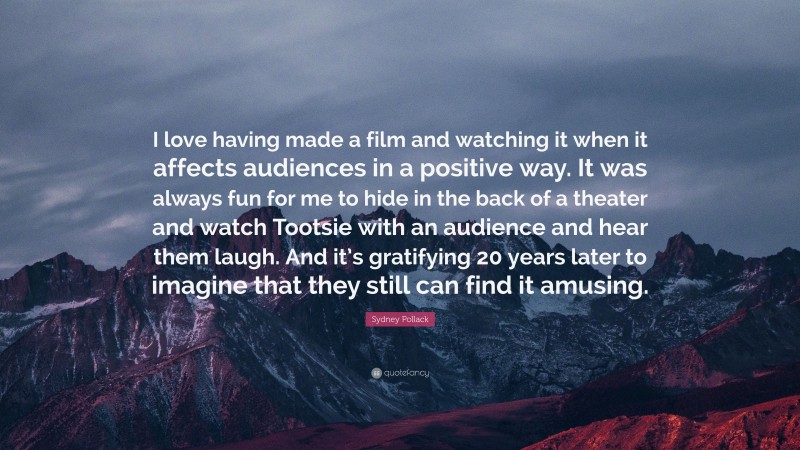 Sydney Pollack Quote: “I love having made a film and watching it when it affects audiences in a positive way. It was always fun for me to hide in the back of a theater and watch Tootsie with an audience and hear them laugh. And it’s gratifying 20 years later to imagine that they still can find it amusing.”