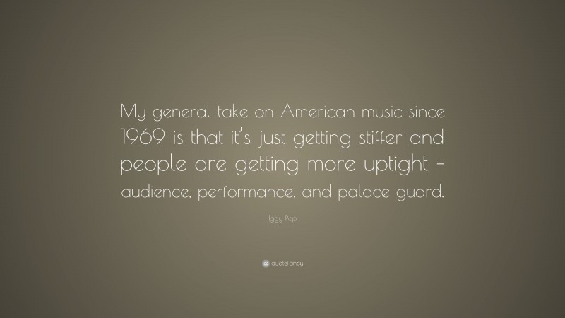 Iggy Pop Quote: “My general take on American music since 1969 is that it’s just getting stiffer and people are getting more uptight – audience, performance, and palace guard.”
