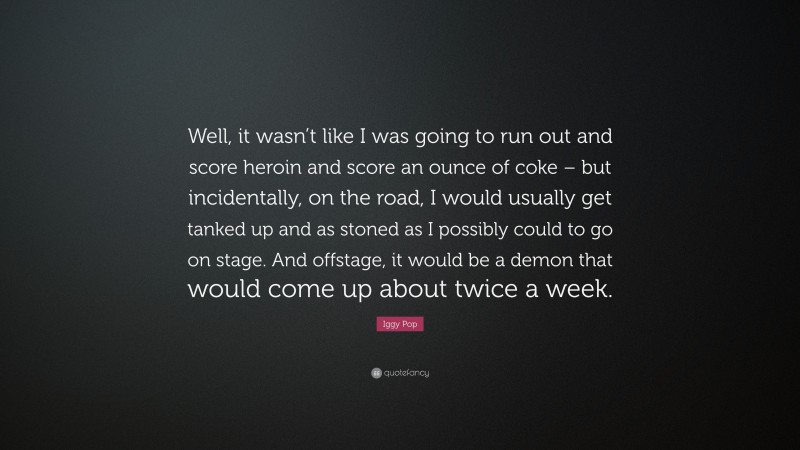 Iggy Pop Quote: “Well, it wasn’t like I was going to run out and score heroin and score an ounce of coke – but incidentally, on the road, I would usually get tanked up and as stoned as I possibly could to go on stage. And offstage, it would be a demon that would come up about twice a week.”