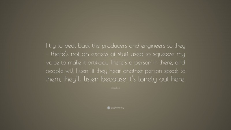 Iggy Pop Quote: “I try to beat back the producers and engineers so they – there’s not an excess of stuff used to squeeze my voice to make it artificial. There’s a person in there, and people will listen; if they hear another person speak to them, they’ll listen because it’s lonely out here.”