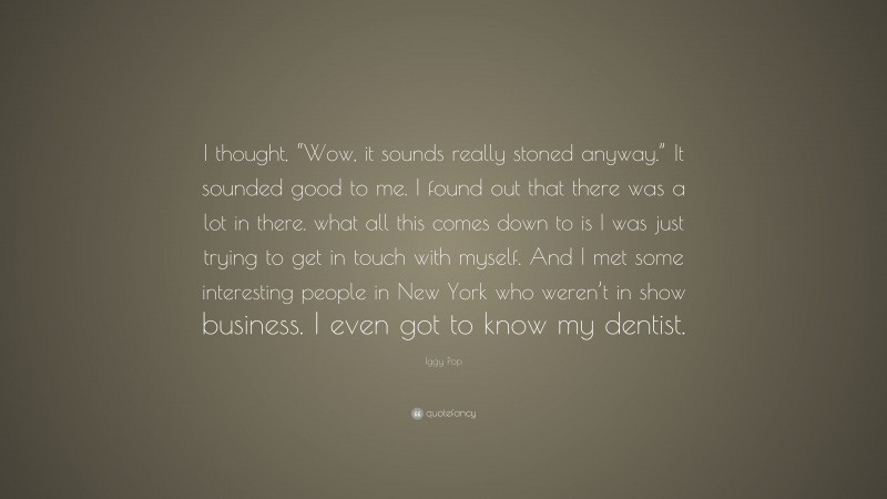 Iggy Pop Quote: “I thought, “Wow, it sounds really stoned anyway.” It sounded good to me. I found out that there was a lot in there. what all this comes down to is I was just trying to get in touch with myself. And I met some interesting people in New York who weren’t in show business. I even got to know my dentist.”