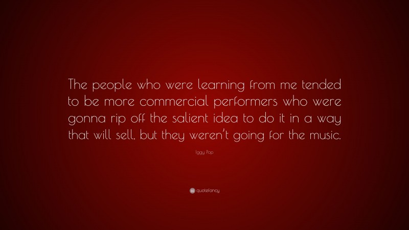 Iggy Pop Quote: “The people who were learning from me tended to be more commercial performers who were gonna rip off the salient idea to do it in a way that will sell, but they weren’t going for the music.”