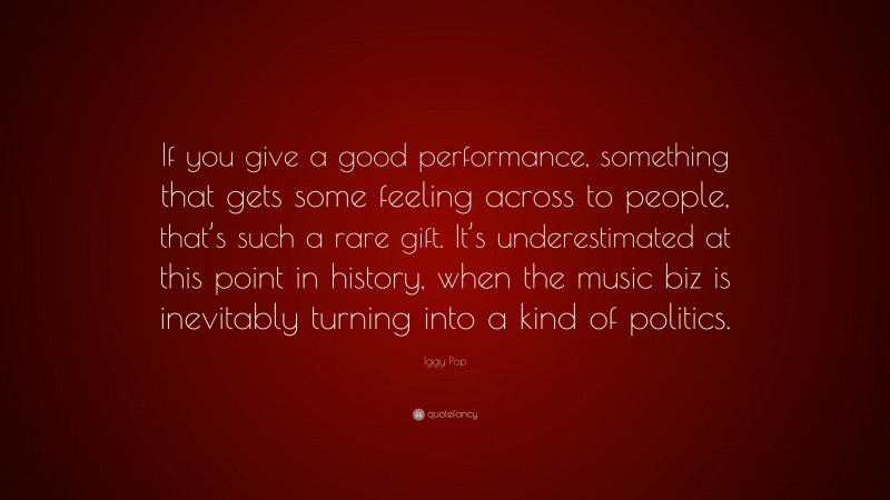 Iggy Pop Quote: “If you give a good performance, something that gets some feeling across to people, that’s such a rare gift. It’s underestimated at this point in history, when the music biz is inevitably turning into a kind of politics.”