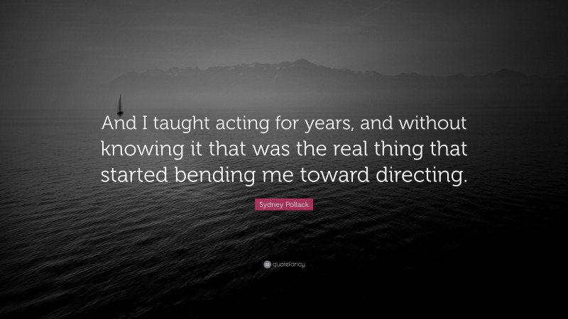 Sydney Pollack Quote: “And I taught acting for years, and without knowing it that was the real thing that started bending me toward directing.”