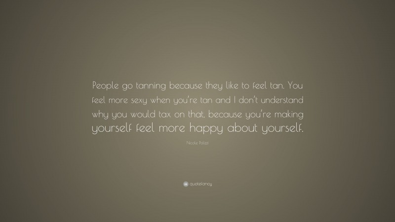 Nicole Polizzi Quote: “People go tanning because they like to feel tan. You feel more sexy when you’re tan and I don’t understand why you would tax on that, because you’re making yourself feel more happy about yourself.”