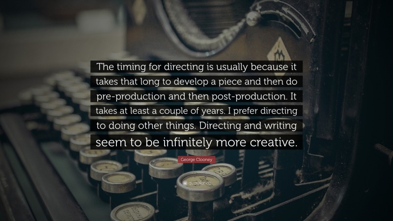 George Clooney Quote: “The timing for directing is usually because it takes that long to develop a piece and then do pre-production and then post-production. It takes at least a couple of years. I prefer directing to doing other things. Directing and writing seem to be infinitely more creative.”
