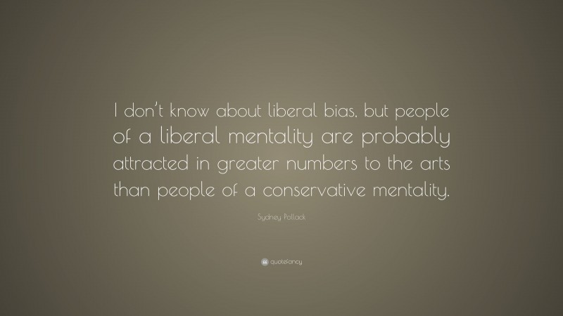 Sydney Pollack Quote: “I don’t know about liberal bias, but people of a liberal mentality are probably attracted in greater numbers to the arts than people of a conservative mentality.”