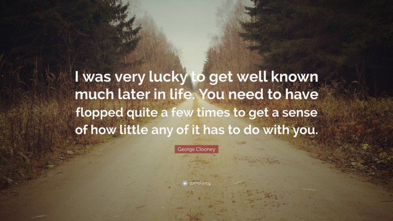 George Clooney Quote: “I was very lucky to get well known much later in life. You need to have flopped quite a few times to get a sense of how little any of it has to do with you.”