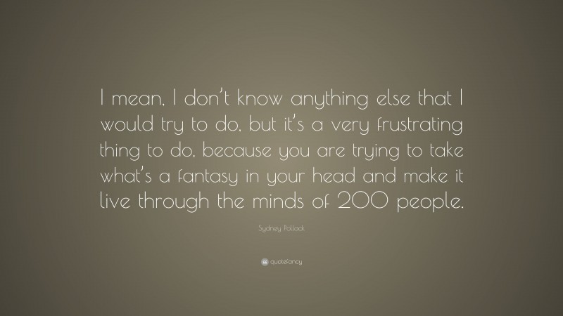 Sydney Pollack Quote: “I mean, I don’t know anything else that I would try to do, but it’s a very frustrating thing to do, because you are trying to take what’s a fantasy in your head and make it live through the minds of 200 people.”