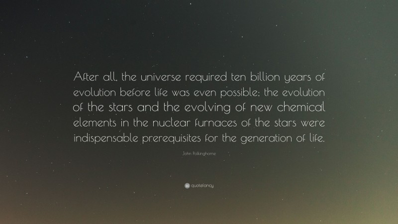 John Polkinghorne Quote: “After all, the universe required ten billion years of evolution before life was even possible; the evolution of the stars and the evolving of new chemical elements in the nuclear furnaces of the stars were indispensable prerequisites for the generation of life.”