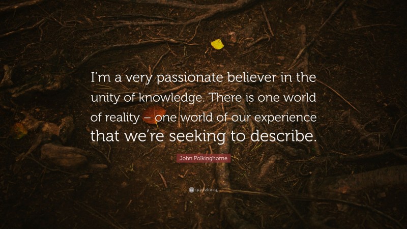 John Polkinghorne Quote: “I’m a very passionate believer in the unity of knowledge. There is one world of reality – one world of our experience that we’re seeking to describe.”