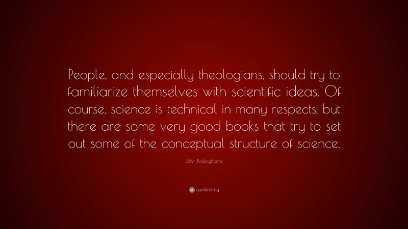 John Polkinghorne Quote: “People, and especially theologians, should try to familiarize themselves with scientific ideas. Of course, science is technical in many respects, but there are some very good books that try to set out some of the conceptual structure of science.”