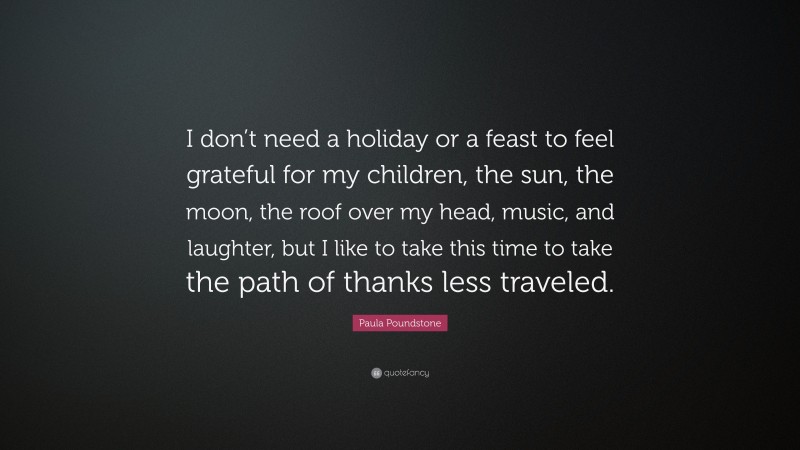 Paula Poundstone Quote: “I don’t need a holiday or a feast to feel grateful for my children, the sun, the moon, the roof over my head, music, and laughter, but I like to take this time to take the path of thanks less traveled.”
